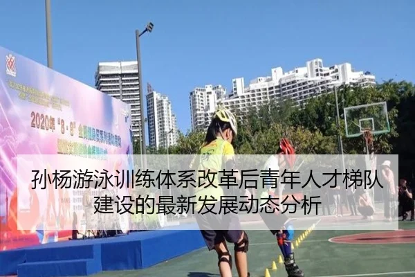 孙杨游泳训练体系改革后青年人才梯队建设的最新发展动态分析